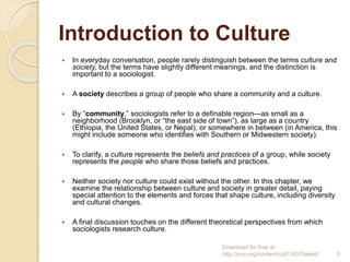 Introduction to Culture
 In everyday conversation, people rarely distinguish between the terms culture and
society, but the terms have slightly different meanings, and the distinction is
important to a sociologist.
 A society describes a group of people who share a community and a culture.
 By “community,” sociologists refer to a definable region—as small as a
neighborhood (Brooklyn, or “the east side of town”), as large as a country
(Ethiopia, the United States, or Nepal), or somewhere in between (in America, this
might include someone who identifies with Southern or Midwestern society).
 To clarify, a culture represents the beliefs and practices of a group, while society
represents the people who share those beliefs and practices.
 Neither society nor culture could exist without the other. In this chapter, we
examine the relationship between culture and society in greater detail, paying
special attention to the elements and forces that shape culture, including diversity
and cultural changes.
 A final discussion touches on the different theoretical perspectives from which
sociologists research culture.
Download for free at
http://cnx.org/content/col11407/latest/. 5
 