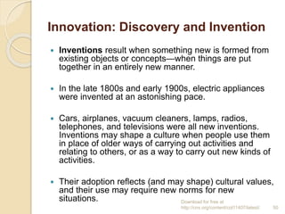 Innovation: Discovery and Invention
 Inventions result when something new is formed from
existing objects or concepts—when things are put
together in an entirely new manner.
 In the late 1800s and early 1900s, electric appliances
were invented at an astonishing pace.
 Cars, airplanes, vacuum cleaners, lamps, radios,
telephones, and televisions were all new inventions.
Inventions may shape a culture when people use them
in place of older ways of carrying out activities and
relating to others, or as a way to carry out new kinds of
activities.
 Their adoption reflects (and may shape) cultural values,
and their use may require new norms for new
situations. Download for free at
http://cnx.org/content/col11407/latest/. 50
 