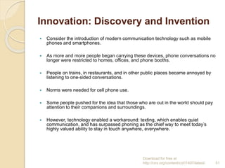 Innovation: Discovery and Invention
 Consider the introduction of modern communication technology such as mobile
phones and smartphones.
 As more and more people began carrying these devices, phone conversations no
longer were restricted to homes, offices, and phone booths.
 People on trains, in restaurants, and in other public places became annoyed by
listening to one-sided conversations.
 Norms were needed for cell phone use.
 Some people pushed for the idea that those who are out in the world should pay
attention to their companions and surroundings.
 However, technology enabled a workaround: texting, which enables quiet
communication, and has surpassed phoning as the chief way to meet today’s
highly valued ability to stay in touch anywhere, everywhere.
Download for free at
http://cnx.org/content/col11407/latest/. 51
 