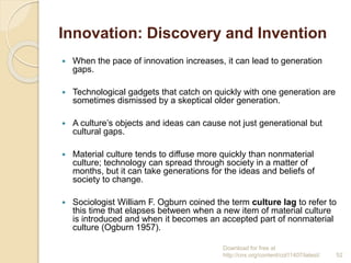 Innovation: Discovery and Invention
 When the pace of innovation increases, it can lead to generation
gaps.
 Technological gadgets that catch on quickly with one generation are
sometimes dismissed by a skeptical older generation.
 A culture’s objects and ideas can cause not just generational but
cultural gaps.
 Material culture tends to diffuse more quickly than nonmaterial
culture; technology can spread through society in a matter of
months, but it can take generations for the ideas and beliefs of
society to change.
 Sociologist William F. Ogburn coined the term culture lag to refer to
this time that elapses between when a new item of material culture
is introduced and when it becomes an accepted part of nonmaterial
culture (Ogburn 1957).
Download for free at
http://cnx.org/content/col11407/latest/. 52
 