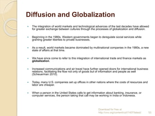 Diffusion and Globalization
 The integration of world markets and technological advances of the last decades have allowed
for greater exchange between cultures through the processes of globalization and diffusion.
 Beginning in the 1980s, Western governments began to deregulate social services while
granting greater liberties to private businesses.
 As a result, world markets became dominated by multinational companies in the 1980s, a new
state of affairs at that time.
 We have since come to refer to this integration of international trade and finance markets as
globalization.
 Increased communications and air travel have further opened doors for international business
relations, facilitating the flow not only of goods but of information and people as well
(Scheuerman 2010).
 Today, many U.S. companies set up offices in other nations where the costs of resources and
labor are cheaper.
 When a person in the United States calls to get information about banking, insurance, or
computer services, the person taking that call may be working in India or Indonesia.
Download for free at
http://cnx.org/content/col11407/latest/. 53
 