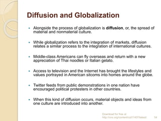 Diffusion and Globalization
 Alongside the process of globalization is diffusion, or, the spread of
material and nonmaterial culture.
 While globalization refers to the integration of markets, diffusion
relates a similar process to the integration of international cultures.
 Middle-class Americans can fly overseas and return with a new
appreciation of Thai noodles or Italian gelato.
 Access to television and the Internet has brought the lifestyles and
values portrayed in American sitcoms into homes around the globe.
 Twitter feeds from public demonstrations in one nation have
encouraged political protesters in other countries.
 When this kind of diffusion occurs, material objects and ideas from
one culture are introduced into another.
Download for free at
http://cnx.org/content/col11407/latest/. 54
 