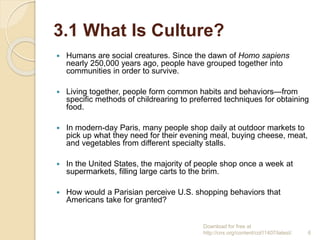 3.1 What Is Culture?
 Humans are social creatures. Since the dawn of Homo sapiens
nearly 250,000 years ago, people have grouped together into
communities in order to survive.
 Living together, people form common habits and behaviors—from
specific methods of childrearing to preferred techniques for obtaining
food.
 In modern-day Paris, many people shop daily at outdoor markets to
pick up what they need for their evening meal, buying cheese, meat,
and vegetables from different specialty stalls.
 In the United States, the majority of people shop once a week at
supermarkets, filling large carts to the brim.
 How would a Parisian perceive U.S. shopping behaviors that
Americans take for granted?
Download for free at
http://cnx.org/content/col11407/latest/. 6
 