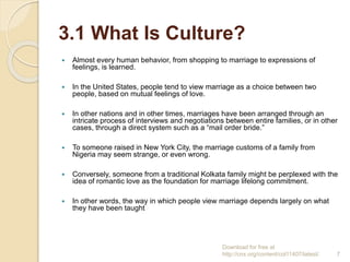 3.1 What Is Culture?
 Almost every human behavior, from shopping to marriage to expressions of
feelings, is learned.
 In the United States, people tend to view marriage as a choice between two
people, based on mutual feelings of love.
 In other nations and in other times, marriages have been arranged through an
intricate process of interviews and negotiations between entire families, or in other
cases, through a direct system such as a “mail order bride.”
 To someone raised in New York City, the marriage customs of a family from
Nigeria may seem strange, or even wrong.
 Conversely, someone from a traditional Kolkata family might be perplexed with the
idea of romantic love as the foundation for marriage lifelong commitment.
 In other words, the way in which people view marriage depends largely on what
they have been taught
Download for free at
http://cnx.org/content/col11407/latest/. 7
 