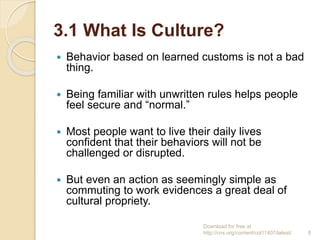 3.1 What Is Culture?
 Behavior based on learned customs is not a bad
thing.
 Being familiar with unwritten rules helps people
feel secure and “normal.”
 Most people want to live their daily lives
confident that their behaviors will not be
challenged or disrupted.
 But even an action as seemingly simple as
commuting to work evidences a great deal of
cultural propriety.
Download for free at
http://cnx.org/content/col11407/latest/. 8
 