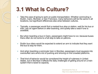 3.1 What Is Culture?
 Take the case of going to work on public transportation. Whether commuting in
Dublin, Cairo, Mumbai, or San Francisco, many behaviors will be the same in all
locations, but significant differences also arise between cultures.
 Typically, a passenger would find a marked bus stop or station, wait for his bus or
train, pay an agent before or after boarding, and quietly take a seat if one is
available.
 But when boarding a bus in Cairo, passengers might have to run, because buses
there often do not come to a full stop to take on patrons.
 Dublin bus riders would be expected to extend an arm to indicate that they want
the bus to stop for them.
 And when boarding a commuter train in Mumbai, passengers must squeeze into
overstuffed cars amid a lot of pushing and shoving on the crowded platforms.
 That kind of behavior would be considered the height of rudeness in United
States, but in Mumbai it reflects the daily challenges of getting around on a train
system that is taxed to capacity.
Download for free at
http://cnx.org/content/col11407/latest/. 9
 