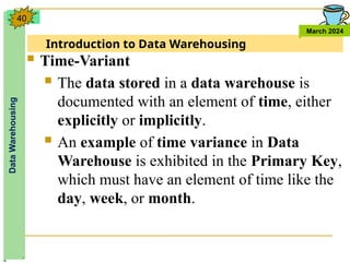 Introduction to Data Warehousing
Data
Warehousing
March 2024
40
 Time-Variant
 The data stored in a data warehouse is
documented with an element of time, either
explicitly or implicitly.
 An example of time variance in Data
Warehouse is exhibited in the Primary Key,
which must have an element of time like the
day, week, or month.
 