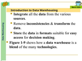 Introduction to Data Warehousing
Data
Warehousing
March 2024
7
 Integrate all the data from the various
sources.
 Remove inconsistencies & transform the
data.
 Store the data in formats suitable for easy
access for decision making.
 Figure 1-9 shows how a data warehouse is a
blend of the many technologies.
 