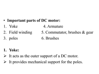 • Important parts of DC motor:
1. Yoke 4. Armature
2. Field winding 5. Commutator, brushes & gear
3. poles 6. Brushes
1. Yoke:
 It acts as the outer support of a DC motor.
 It provides mechanical support for the poles.
 
