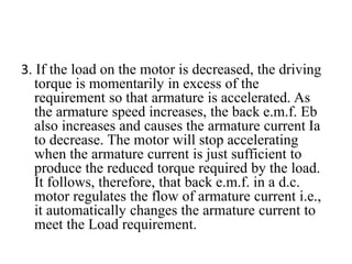 3. If the load on the motor is decreased, the driving
torque is momentarily in excess of the
requirement so that armature is accelerated. As
the armature speed increases, the back e.m.f. Eb
also increases and causes the armature current Ia
to decrease. The motor will stop accelerating
when the armature current is just sufficient to
produce the reduced torque required by the load.
It follows, therefore, that back e.m.f. in a d.c.
motor regulates the flow of armature current i.e.,
it automatically changes the armature current to
meet the Load requirement.
 