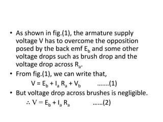 • As shown in fig.(1), the armature supply
voltage V has to overcome the opposition
posed by the back emf Eb and some other
voltage drops such as brush drop and the
voltage drop across Ra.
• From fig.(1), we can write that,
V = Eb + Ia Ra + Vb …….(1)
• But voltage drop across brushes is negligible.
∴ V = Eb + Ia Ra ……(2)
 