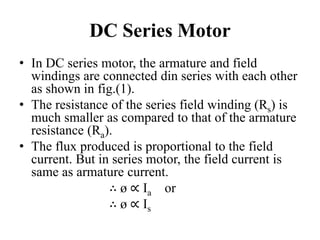 DC Series Motor
• In DC series motor, the armature and field
windings are connected din series with each other
as shown in fig.(1).
• The resistance of the series field winding (Rs) is
much smaller as compared to that of the armature
resistance (Ra).
• The flux produced is proportional to the field
current. But in series motor, the field current is
same as armature current.
∴ ø ∝ Ia or
∴ ø ∝ Is
 