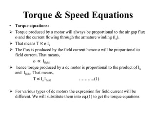 Torque & Speed Equations
• Torque equations:
 Torque produced by a motor will always be proportional to the air gap flux
ø and the current flowing through the armature winding (Ia).
 That means T ∝ ø Ia
 The flux is produced by the field current hence ø will be proportional to
field current. That means,
ø ∝ Ifield
 hence torque produced by a dc motor is proportional to the product of Ia
and Ifield. That means,
T ∝ Ia Ifield ………..(1)
 For various types of dc motors the expression for field current will be
different. We will substitute them into eq.(1) to get the torque equations.
 