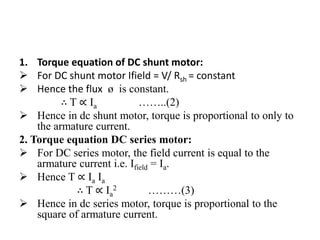 1. Torque equation of DC shunt motor:
 For DC shunt motor Ifield = V/ Rsh = constant
 Hence the flux ø is constant.
∴ T ∝ Ia ……..(2)
 Hence in dc shunt motor, torque is proportional to only to
the armature current.
2. Torque equation DC series motor:
 For DC series motor, the field current is equal to the
armature current i.e. Ifield = Ia.
 Hence T ∝ Ia Ia
∴ T ∝ Ia
2 ………(3)
 Hence in dc series motor, torque is proportional to the
square of armature current.
 