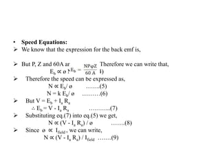 • Speed Equations:
 We know that the expression for the back emf is,
 But P, Z and 60A are constants. Therefore we can write that,
Eb ∝ ø N ……(4)
 Therefore the speed can be expressed as,
N ∝ Eb/ ø …….(5)
N = k Eb/ ø ………(6)
 But V = Eb + Ia Ra
∴ Eb = V - Ia Ra ………..(7)
 Substituting eq.(7) into eq.(5) we get,
N ∝ (V - Ia Ra) / ø …….(8)
 Since ø ∝ Ifield , we can write,
N ∝ (V - Ia Ra) / Ifield …….(9)
 