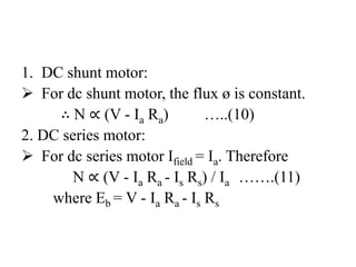 1. DC shunt motor:
 For dc shunt motor, the flux ø is constant.
∴ N ∝ (V - Ia Ra) …..(10)
2. DC series motor:
 For dc series motor Ifield = Ia. Therefore
N ∝ (V - Ia Ra - Is Rs) / Ia …….(11)
where Eb = V - Ia Ra - Is Rs
 