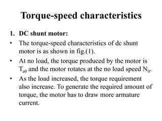 Torque-speed characteristics
1. DC shunt motor:
• The torque-speed characteristics of dc shunt
motor is as shown in fig.(1).
• At no load, the torque produced by the motor is
Ta0 and the motor rotates at the no load speed N0.
• As the load increased, the torque requirement
also increase. To generate the required amount of
torque, the motor has to draw more armature
current.
 