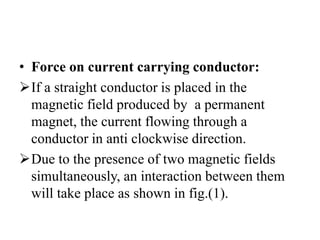 • Force on current carrying conductor:
If a straight conductor is placed in the
magnetic field produced by a permanent
magnet, the current flowing through a
conductor in anti clockwise direction.
Due to the presence of two magnetic fields
simultaneously, an interaction between them
will take place as shown in fig.(1).
 