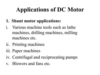Applications of DC Motor
1. Shunt motor applications:
i. Various machine tools such as lathe
machines, drilling machines, milling
machines etc.
ii. Printing machines
iii. Paper machines
iv. Centrifugal and reciprocating pumps
v. Blowers and fans etc.
 