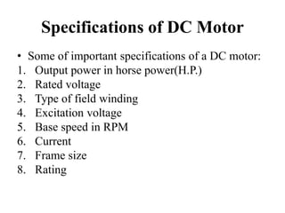 Specifications of DC Motor
• Some of important specifications of a DC motor:
1. Output power in horse power(H.P.)
2. Rated voltage
3. Type of field winding
4. Excitation voltage
5. Base speed in RPM
6. Current
7. Frame size
8. Rating
 