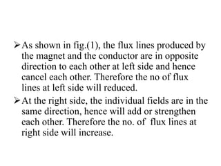 As shown in fig.(1), the flux lines produced by
the magnet and the conductor are in opposite
direction to each other at left side and hence
cancel each other. Therefore the no of flux
lines at left side will reduced.
At the right side, the individual fields are in the
same direction, hence will add or strengthen
each other. Therefore the no. of flux lines at
right side will increase.
 