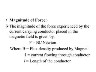 • Magnitude of Force:
The magnitude of the force experienced by the
current carrying conductor placed in the
magnetic field is given by,
F = BIl Newton
Where B = Flux density produced by Magnet
I = current flowing through conductor
l = Length of the conductor
 