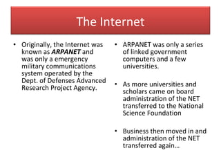 Originally, the Internet was known as  ARPANET  and was only a emergency military communications system operated by the Dept. of Defenses Advanced Research Project Agency.  ARPANET was only a series of linked government computers and a few universities.  As more universities and scholars came on board administration of the NET transferred to the National Science Foundation  Business then moved in and administration of the NET transferred again… The Internet 