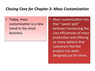 Closing Case for Chapter 2: Mass Customization Today, mass customization is a new trend in the retail business.  Mass customization hits that “sweet spot” between harnessing the cost efficiencies of mass production and offering so many options that customers feel the product has been designed just for them. 
