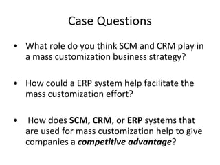 Case Questions What role do you think SCM and CRM play in a mass customization business strategy? How could a ERP system help facilitate the mass customization effort? How does  SCM, CRM , or  ERP  systems that are used for mass customization help to give companies a  competitive advantage ? 