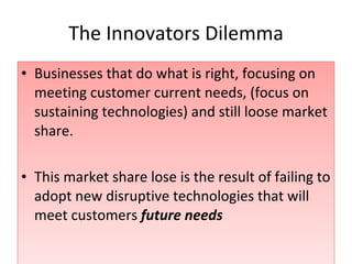 The Innovators Dilemma Businesses that do what is right, focusing on meeting customer current needs, (focus on sustaining technologies) and still loose market share. This market share lose is the result of failing to adopt new disruptive technologies that will meet customers  future needs 