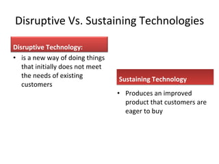 Disruptive Vs. Sustaining Technologies is a new way of doing things that initially does not meet the needs of existing customers Sustaining Technology Produces an improved product that customers are eager to buy Disruptive Technology: 