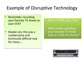 Example of Disruptive Technology Remember recording your favorite TV shows to your VCR? Maybe not, this was a cumbersome and technically difficult task for many…. Enter in DVR’s and TiVo!  DVR’s made recording your favorite TV shows easy as “click of a button” 