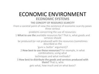 ECONOMIC ENVIRONMENT
ECONOMIC SYSTEMS
THE CONCEPT OF RESOURCE SCARCITY
From a societal point of view the existence of economic scarcity poses
three serious
problems concerning the use of resources:
1 What to use the available resources for? That is, what goods and
services should
be produced (or not produced) with the resources (sometimes
described as the
‘guns v. butter’ argument)?
2 How best to use those resources? For example, in what
combinations, using what
techniques and what methods?
3 How best to distribute the goods and services produced with
them? That is, who
gets what, how much and on what basis?
 