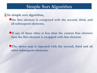 Simple Sort Algorithm
In simple sort algorithm,
the first element is compared with the second, third, and
all subsequent elements.
If any of these other is less than the current first element
then the first element is swapped with that element.
The above step is repeated with the second, third and all
other subsequent elements.
 