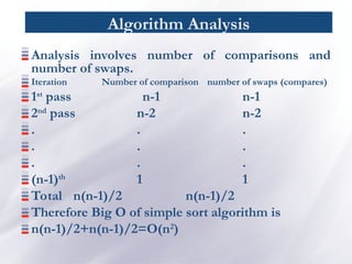 Algorithm Analysis
Analysis involves number of comparisons and
number of swaps.
Iteration Number of comparison number of swaps (compares)
1st
pass n-1 n-1
2nd
pass n-2 n-2
. . .
. . .
. . .
(n-1)th
1 1
Total n(n-1)/2 n(n-1)/2
Therefore Big O of simple sort algorithm is
n(n-1)/2+n(n-1)/2=O(n2
)
 