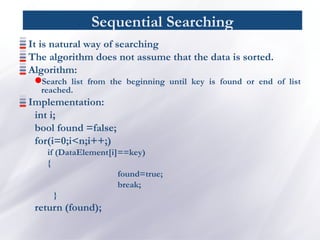 Sequential Searching
It is natural way of searching
The algorithm does not assume that the data is sorted.
Algorithm:
Search list from the beginning until key is found or end of list
reached.
Implementation:
int i;
bool found =false;
for(i=0;i<n;i++;)
if (DataElement[i]==key)
{
found=true;
break;
}
return (found);
 