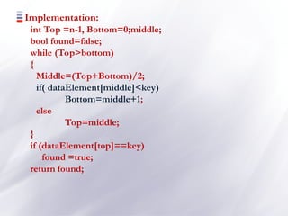 Implementation:
int Top =n-1, Bottom=0;middle;
bool found=false;
while (Top>bottom)
{
Middle=(Top+Bottom)/2;
if( dataElement[middle]<key)
Bottom=middle+1;
else
Top=middle;
}
if (dataElement[top]==key)
found =true;
return found;
 