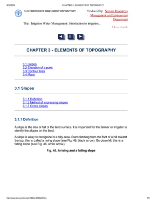 8/12/2014 CHAPTER 3 - ELEMENTS OF TOPOGRAPHY
http://www.fao.org/docrep/r4082e/r4082e04.htm 1/9
Produced by: Natural Resources
Management and Environment
Department
Title: Irrigation Water Management: Introduction to irrigation...
More details
CHAPTER 3 - ELEMENTS OF TOPOGRAPHY
3.1 Slopes
3.2 Elevation of a point
3.3 Contour lines
3.4 Maps
3.1 Slopes
3.1.1 Definition
3.1.2 Method of expressing slopes
3.1.3 Cross slopes
3.1.1 Definition
A slope is the rise or fall of the land surface. It is important for the farmer or irrigator to
identify the slopes on the land.
A slope is easy to recognize in a hilly area. Start climbing from the foot of a hill toward
the top, this is called a rising slope (see Fig. 46, black arrow). Go downhill, this is a
falling slope (see Fig. 46, white arrow).
Fig. 46. Arising and a falling slope
 