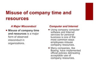Misuse of company time and
resources
A Major Misconduct
Misuse of company time
and resources is a major
form of observed
misconduct in
organizations.
Computer and Internet
Using company computer
software and Internet
services for personal
business is one of the
most common ways
employees misuse
company resources.
Many companies, like
Boeing, have implemented
official policies delineating
acceptable use of
company resources.
