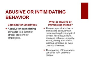 ABUSIVE OR INTIMIDATING
BEHAVIOR
Common for Employees
Abusive or intimidating
behavior is a common
ethical problem for
employees.
What is abusive or
intimidating means?
The concepts of abusive or
intimidating behavior can
mean anything from physical
threats, false accusations,
annoying behavior, profanity,
insults, yelling, harshness,
ignoring someone, or even
unreasonableness.
The meaning of these words
can differ from person to
person.