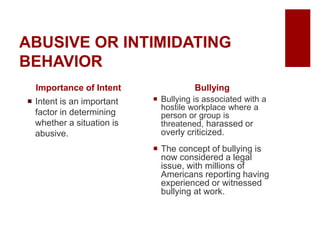 ABUSIVE OR INTIMIDATING
BEHAVIOR
Importance of Intent
Intent is an important
factor in determining
whether a situation is
abusive.
Bullying
Bullying is associated with a
hostile workplace where a
person or group is
threatened, harassed or
overly criticized.
The concept of bullying is
now considered a legal
issue, with millions of
Americans reporting having
experienced or witnessed
bullying at work.