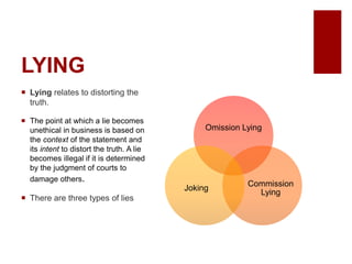 LYING
Lying relates to distorting the
truth.
The point at which a lie becomes
unethical in business is based on
the context of the statement and
its intent to distort the truth. A lie
becomes illegal if it is determined
by the judgment of courts to
damage others.
There are three types of lies
Omission Lying
Commission
Lying
Joking