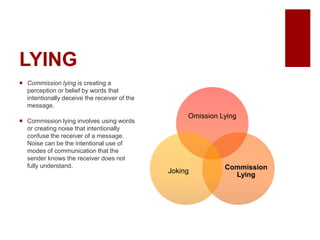 LYING
Commission lying is creating a
perception or belief by words that
intentionally deceive the receiver of the
message.
Commission lying involves using words
or creating noise that intentionally
confuse the receiver of a message.
Noise can be the intentional use of
modes of communication that the
sender knows the receiver does not
fully understand.
Omission Lying
Commission
Lying
Joking