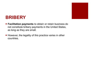 BRIBERY
Facilitation payments to obtain or retain business do
not constitute bribery payments in the United States,
as long as they are small.
However, the legality of this practice varies in other
countries.