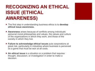 RECOGNIZING AN ETHICAL
ISSUE (ETHICAL
AWARENESS)
The first step in understanding business ethics is to develop
ethical issue awareness.
Awareness arises because of conflicts among individuals’
personal moral philosophies and values, the values and culture
of the organizations in which they work, and those of the
society in which they live.
Failure to acknowledge ethical issues puts corporations at
great risk, particularly in industries where business is perceived
as a game that must be won at all costs.
An ethical issue is a situation or a problem that requires
thought, discussion, or investigation in order to make a
decision.