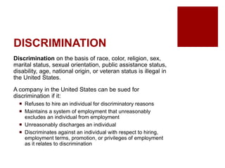 DISCRIMINATION
Discrimination on the basis of race, color, religion, sex,
marital status, sexual orientation, public assistance status,
disability, age, national origin, or veteran status is illegal in
the United States.
A company in the United States can be sued for
discrimination if it:
Refuses to hire an individual for discriminatory reasons
Maintains a system of employment that unreasonably
excludes an individual from employment
Unreasonably discharges an individual
Discriminates against an individual with respect to hiring,
employment terms, promotion, or privileges of employment
as it relates to discrimination