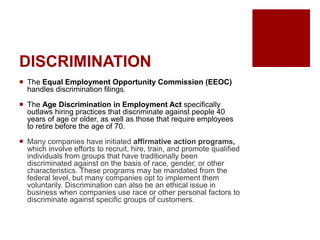 DISCRIMINATION
The Equal Employment Opportunity Commission (EEOC)
handles discrimination filings.
The Age Discrimination in Employment Act specifically
outlaws hiring practices that discriminate against people 40
years of age or older, as well as those that require employees
to retire before the age of 70.
Many companies have initiated affirmative action programs,
which involve efforts to recruit, hire, train, and promote qualified
individuals from groups that have traditionally been
discriminated against on the basis of race, gender, or other
characteristics. These programs may be mandated from the
federal level, but many companies opt to implement them
voluntarily. Discrimination can also be an ethical issue in
business when companies use race or other personal factors to
discriminate against specific groups of customers.