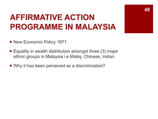AFFIRMATIVE ACTION
PROGRAMME IN MALAYSIA
New Economic Policy 1971
Equality in wealth distribution amongst three (3) major
ethnic groups in Malaysia i.e Malay, Chinese, Indian
Why it has been perceived as a discrimination?
48