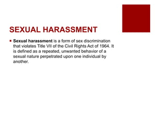 SEXUAL HARASSMENT
Sexual harassment is a form of sex discrimination
that violates Title VII of the Civil Rights Act of 1964. It
is defined as a repeated, unwanted behavior of a
sexual nature perpetrated upon one individual by
another.