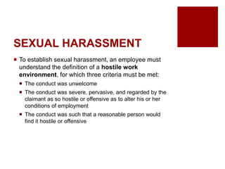 SEXUAL HARASSMENT
To establish sexual harassment, an employee must
understand the definition of a hostile work
environment, for which three criteria must be met:
The conduct was unwelcome
The conduct was severe, pervasive, and regarded by the
claimant as so hostile or offensive as to alter his or her
conditions of employment
The conduct was such that a reasonable person would
find it hostile or offensive